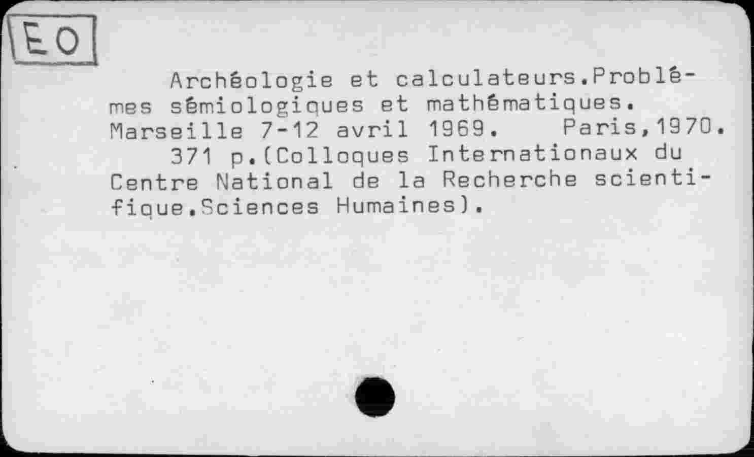 ﻿Archéologie et calculateurs.Problêmes sémiologiques et mathématiques. Marseille 7-12 avril 1969. Paris,1970
371 p.(Colloques Internationaux du Centre National de la Recherche scientifique .Sciences Humaines).